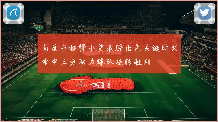 乌度卡称赞小贾表现出色关键时刻命中三分助力球队逆转胜利