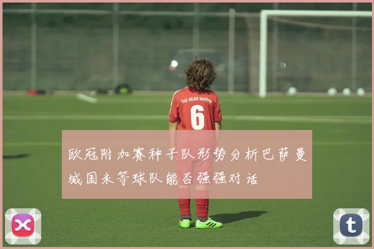 欧冠附加赛种子队形势分析巴萨曼城国米等球队能否强强对话