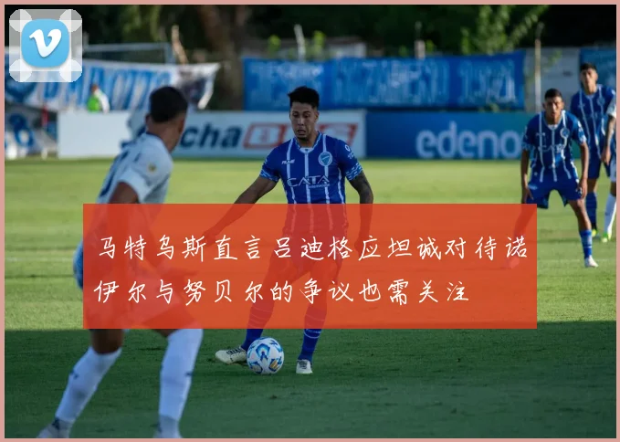 马特乌斯直言吕迪格应坦诚对待诺伊尔与努贝尔的争议也需关注