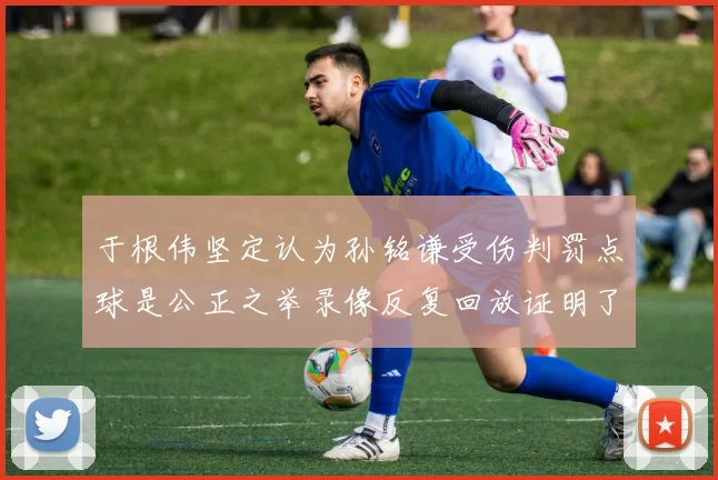 于根伟坚定认为孙铭谦受伤判罚点球是公正之举录像反复回放证明了这一点