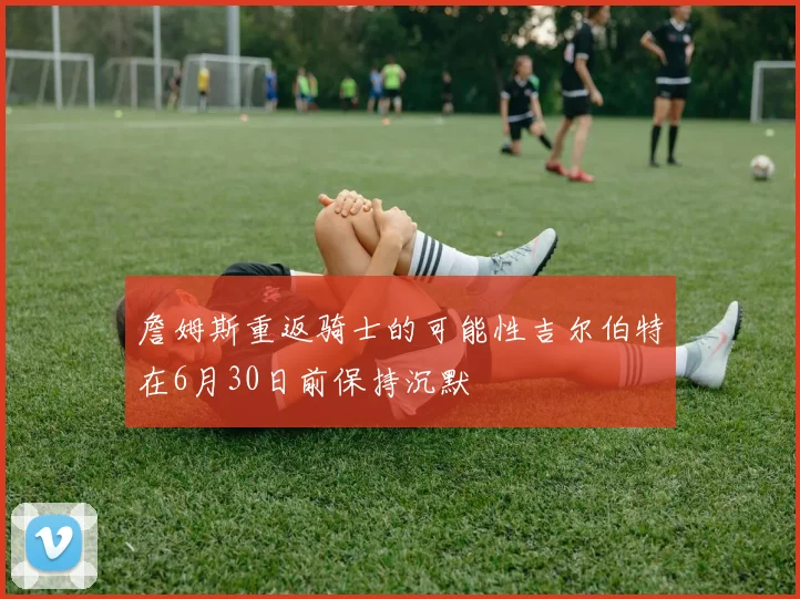 詹姆斯重返骑士的可能性吉尔伯特在6月30日前保持沉默