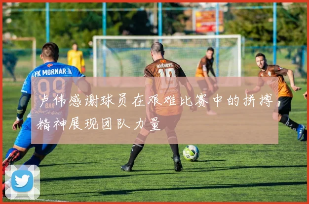 卢伟感谢球员在艰难比赛中的拼搏精神展现团队力量