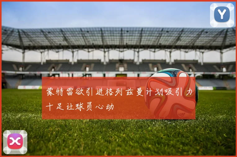 蒙特雷欲引进格列兹曼计划吸引力十足让球员心动