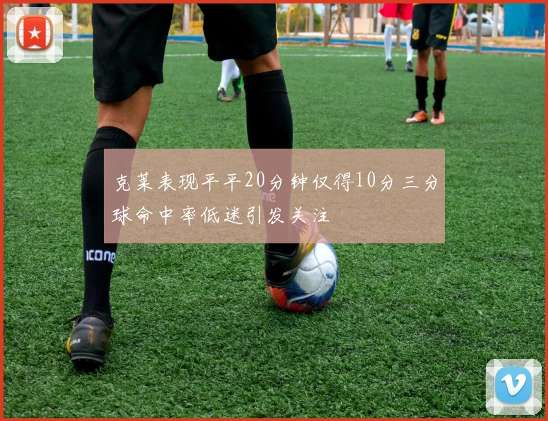 克莱表现平平20分钟仅得10分三分球命中率低迷引发关注