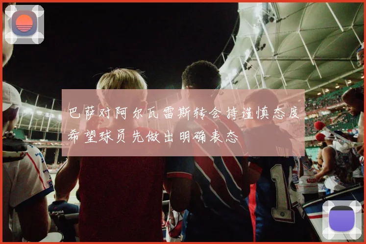 巴萨对阿尔瓦雷斯转会持谨慎态度希望球员先做出明确表态