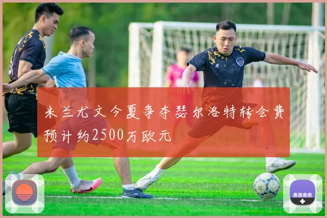 米兰尤文今夏争夺瑟尔洛特转会费预计约2500万欧元